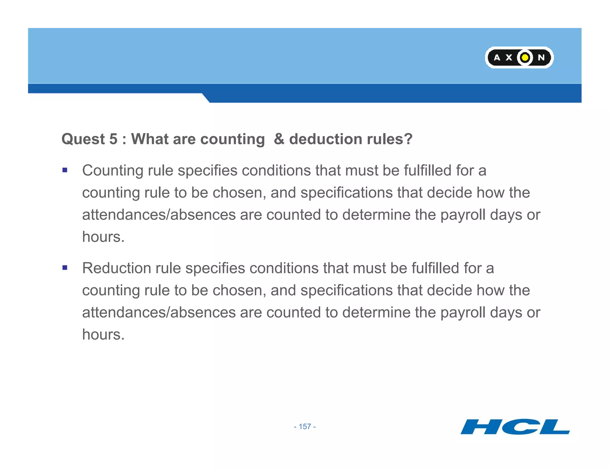 Quest 5 : What are counting & deduction rules?
Counting rule specifies conditions that must be fulfilled for a
counting rule to be chosen, and specifications that decide how the
attendances/absences are counted to determine the payroll days or
hours.
- 157 -
hours.
Reduction rule specifies conditions that must be fulfilled for a
counting rule to be chosen, and specifications that decide how the
attendances/absences are counted to determine the payroll days or
hours.
- 157 -
 