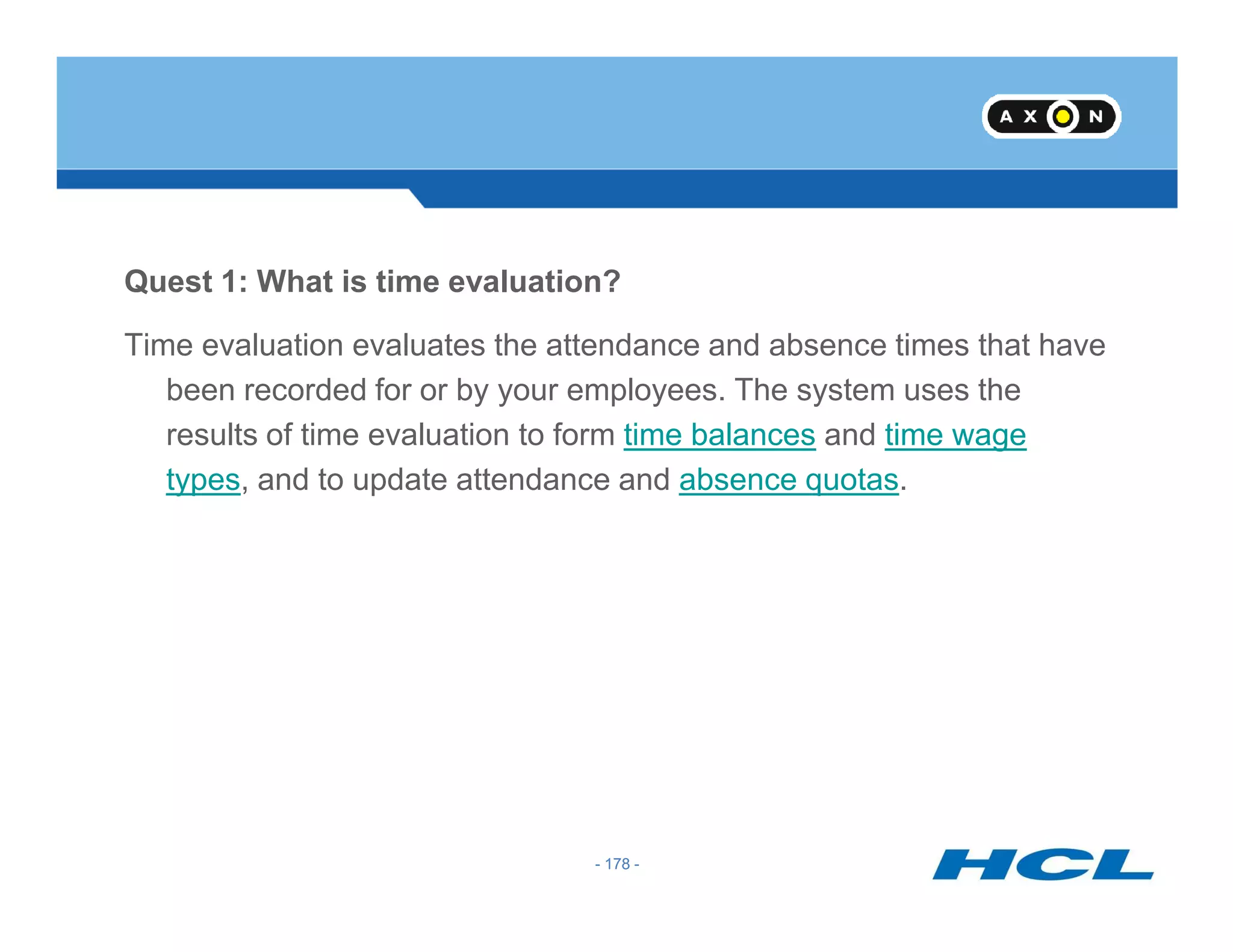 Quest 1: What is time evaluation?
Time evaluation evaluates the attendance and absence times that have
been recorded for or by your employees. The system uses the
results of time evaluation to form time balances and time wage
types, and to update attendance and absence quotas.
- 178 -
types, and to update attendance and absence quotas.
- 178 -
 