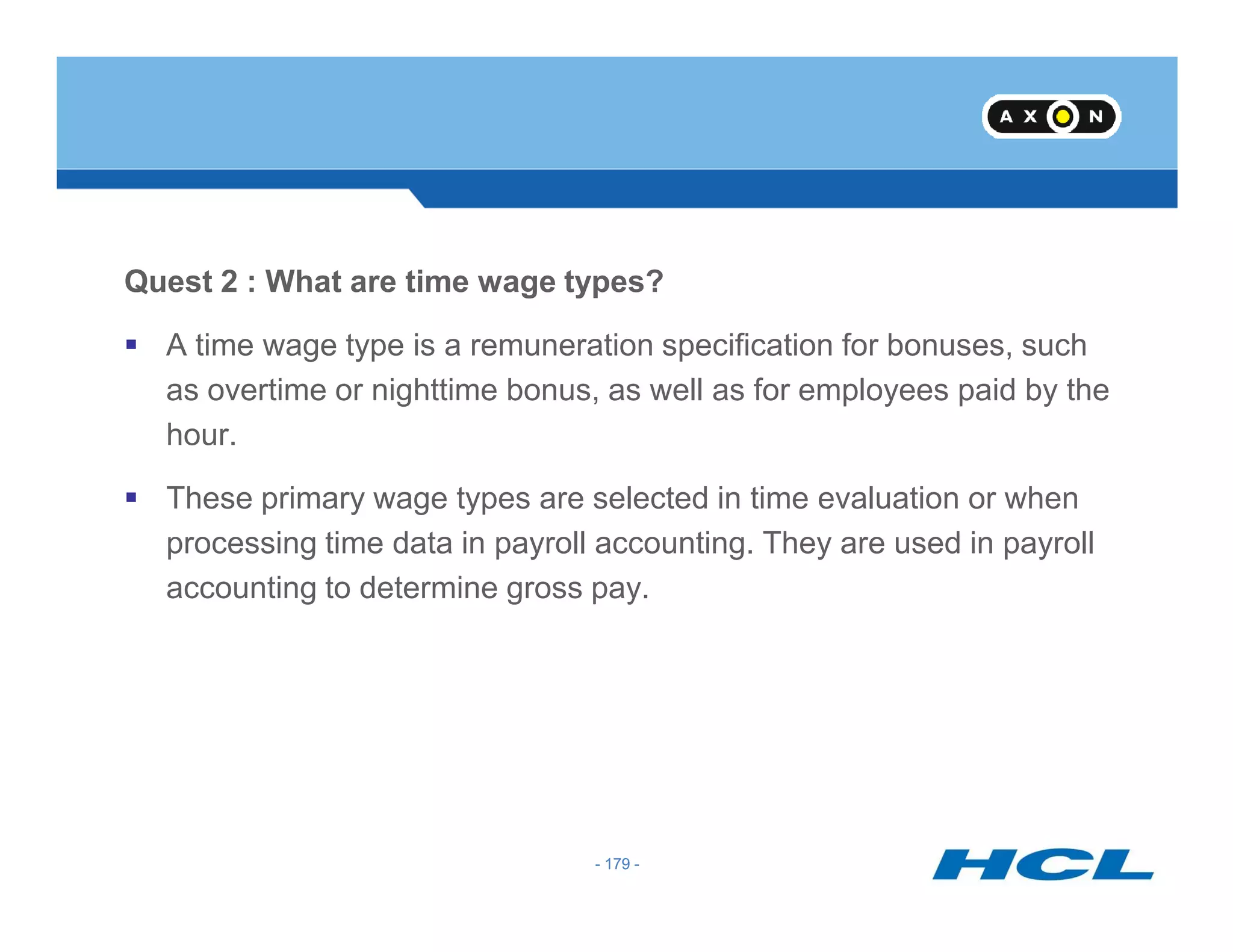 Quest 2 : What are time wage types?
A time wage type is a remuneration specification for bonuses, such
as overtime or nighttime bonus, as well as for employees paid by the
hour.
- 179 -
These primary wage types are selected in time evaluation or when
processing time data in payroll accounting. They are used in payroll
accounting to determine gross pay.
- 179 -
 