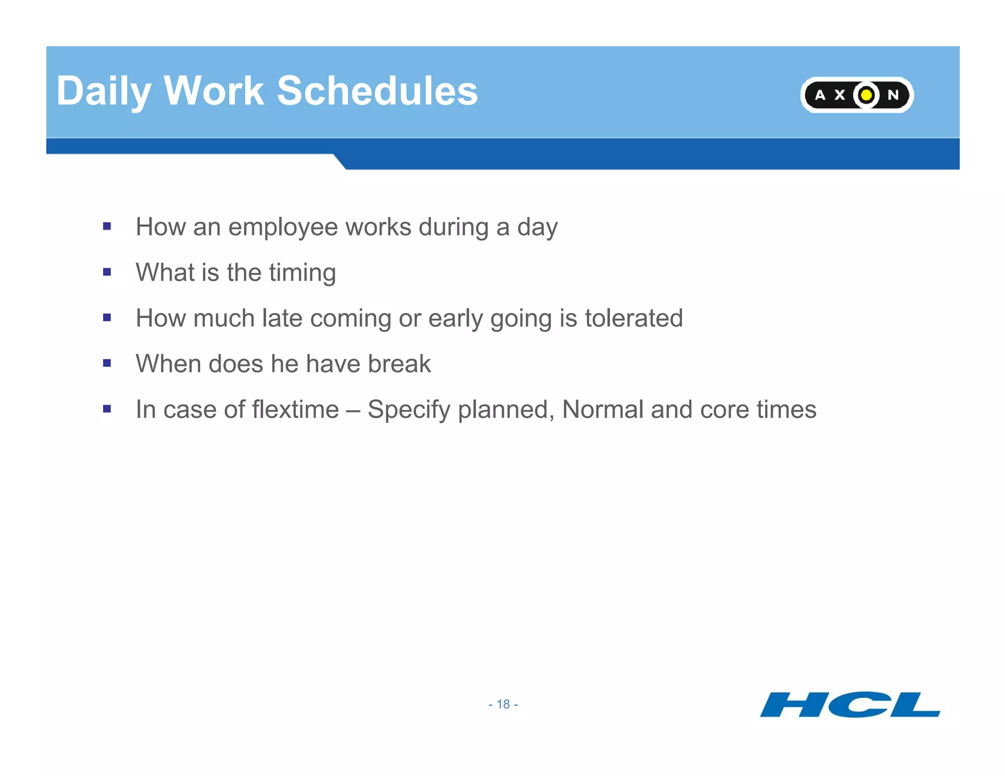 Daily Work Schedules
How an employee works during a day
What is the timing
How much late coming or early going is tolerated
When does he have break
- 18 -
In case of flextime – Specify planned, Normal and core times
 