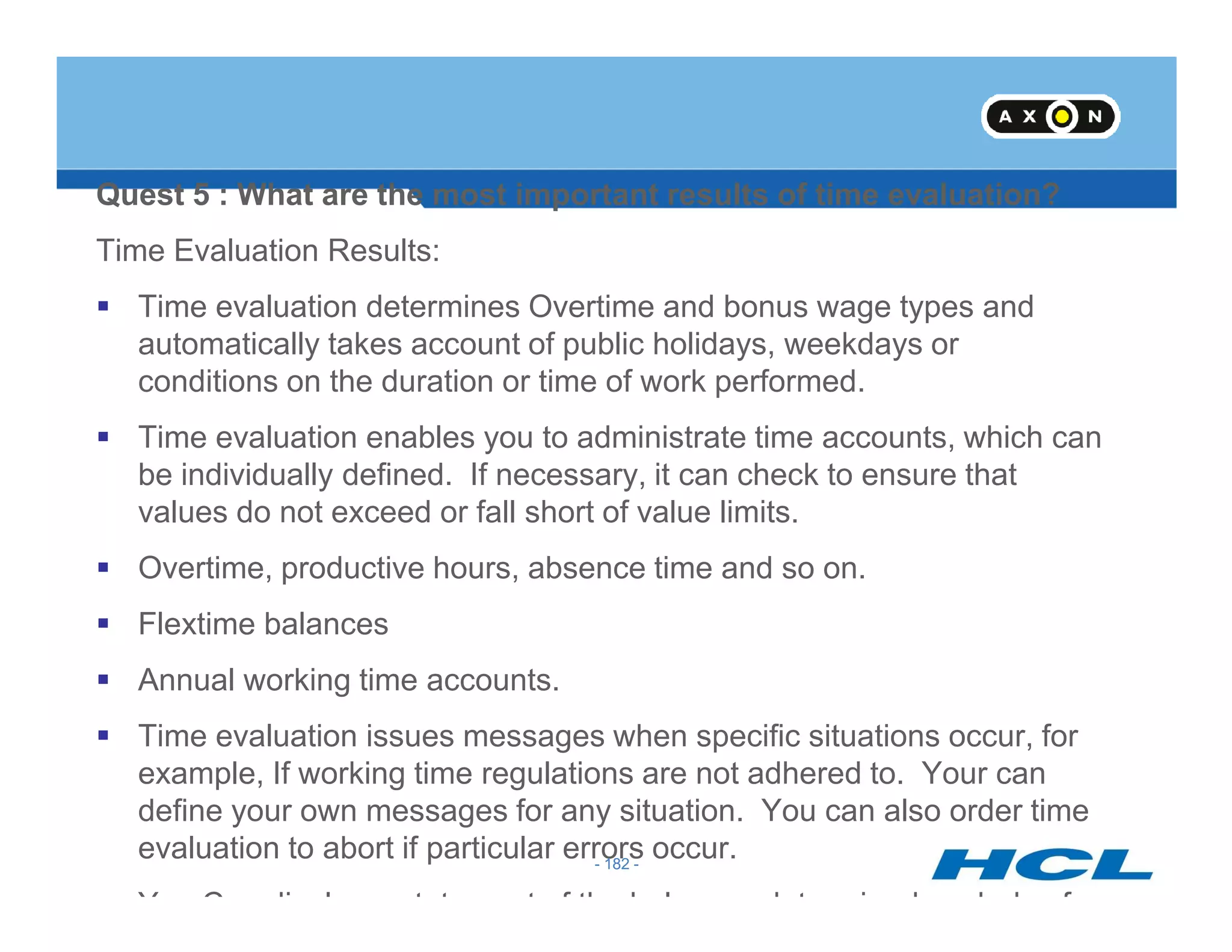 Quest 5 : What are the most important results of time evaluation?
Time Evaluation Results:
Time evaluation determines Overtime and bonus wage types and
automatically takes account of public holidays, weekdays or
conditions on the duration or time of work performed.
Time evaluation enables you to administrate time accounts, which can
be individually defined. If necessary, it can check to ensure that
- 182 -
be individually defined. If necessary, it can check to ensure that
values do not exceed or fall short of value limits.
Overtime, productive hours, absence time and so on.
Flextime balances
Annual working time accounts.
Time evaluation issues messages when specific situations occur, for
example, If working time regulations are not adhered to. Your can
define your own messages for any situation. You can also order time
evaluation to abort if particular errors occur.
You Con display a statement of the balances determined each day for
- 182 -
 