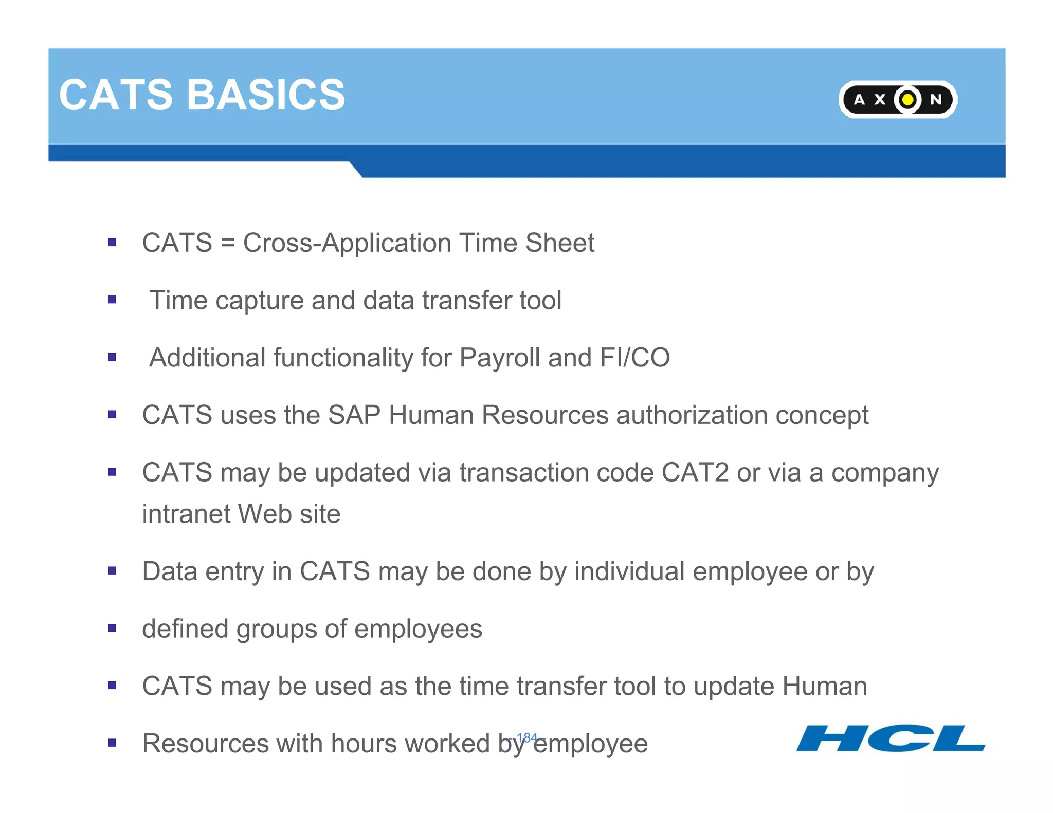 CATS BASICS
CATS = Cross-Application Time Sheet
Time capture and data transfer tool
Additional functionality for Payroll and FI/CO
CATS uses the SAP Human Resources authorization concept
- 184 -
CATS uses the SAP Human Resources authorization concept
CATS may be updated via transaction code CAT2 or via a company
intranet Web site
Data entry in CATS may be done by individual employee or by
defined groups of employees
CATS may be used as the time transfer tool to update Human
Resources with hours worked by employee- 184 -
 