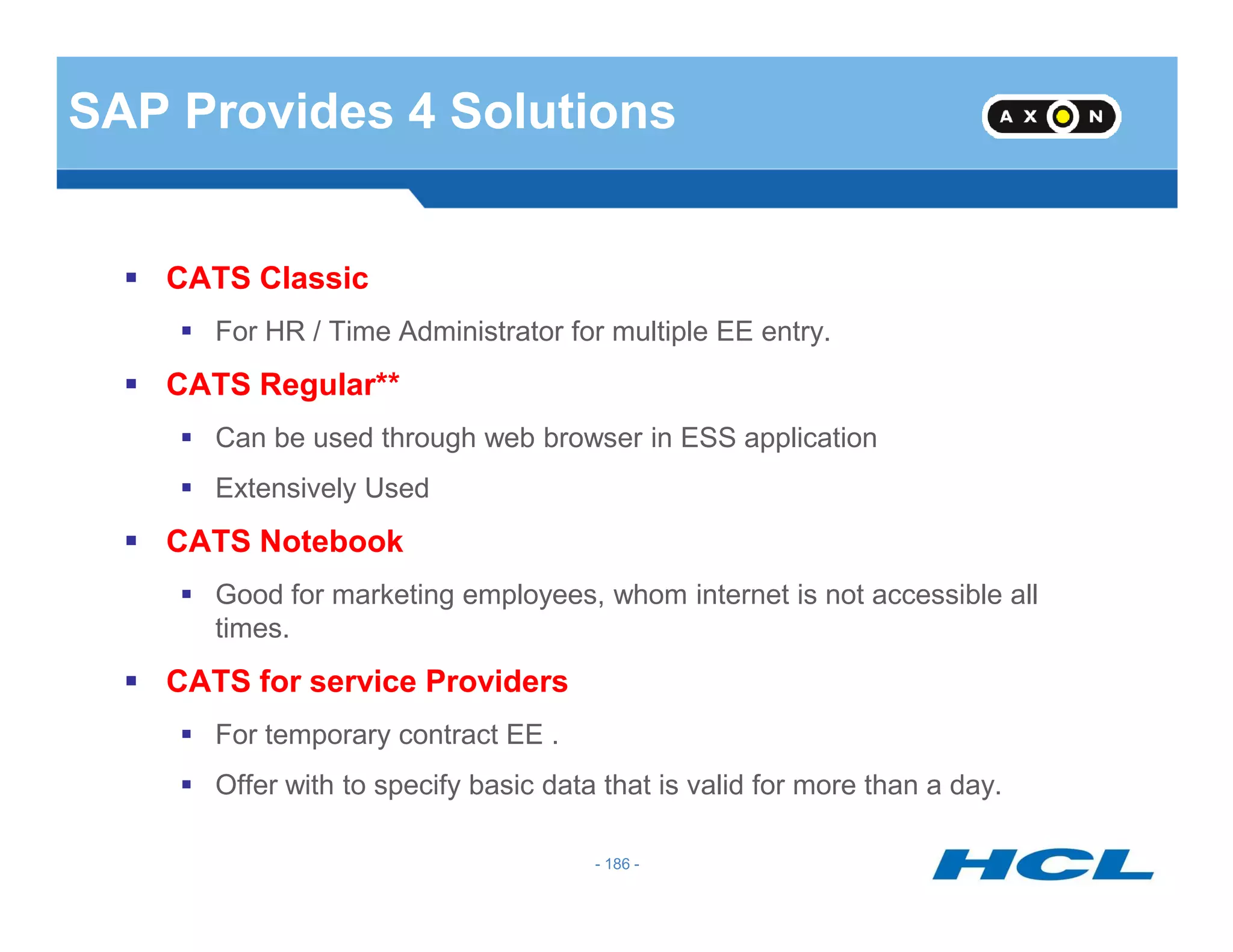 SAP Provides 4 Solutions
CATS Classic
For HR / Time Administrator for multiple EE entry.
CATS Regular**
Can be used through web browser in ESS application
Extensively Used
- 186 -
Extensively Used
CATS Notebook
Good for marketing employees, whom internet is not accessible all
times.
CATS for service Providers
For temporary contract EE .
Offer with to specify basic data that is valid for more than a day.
 