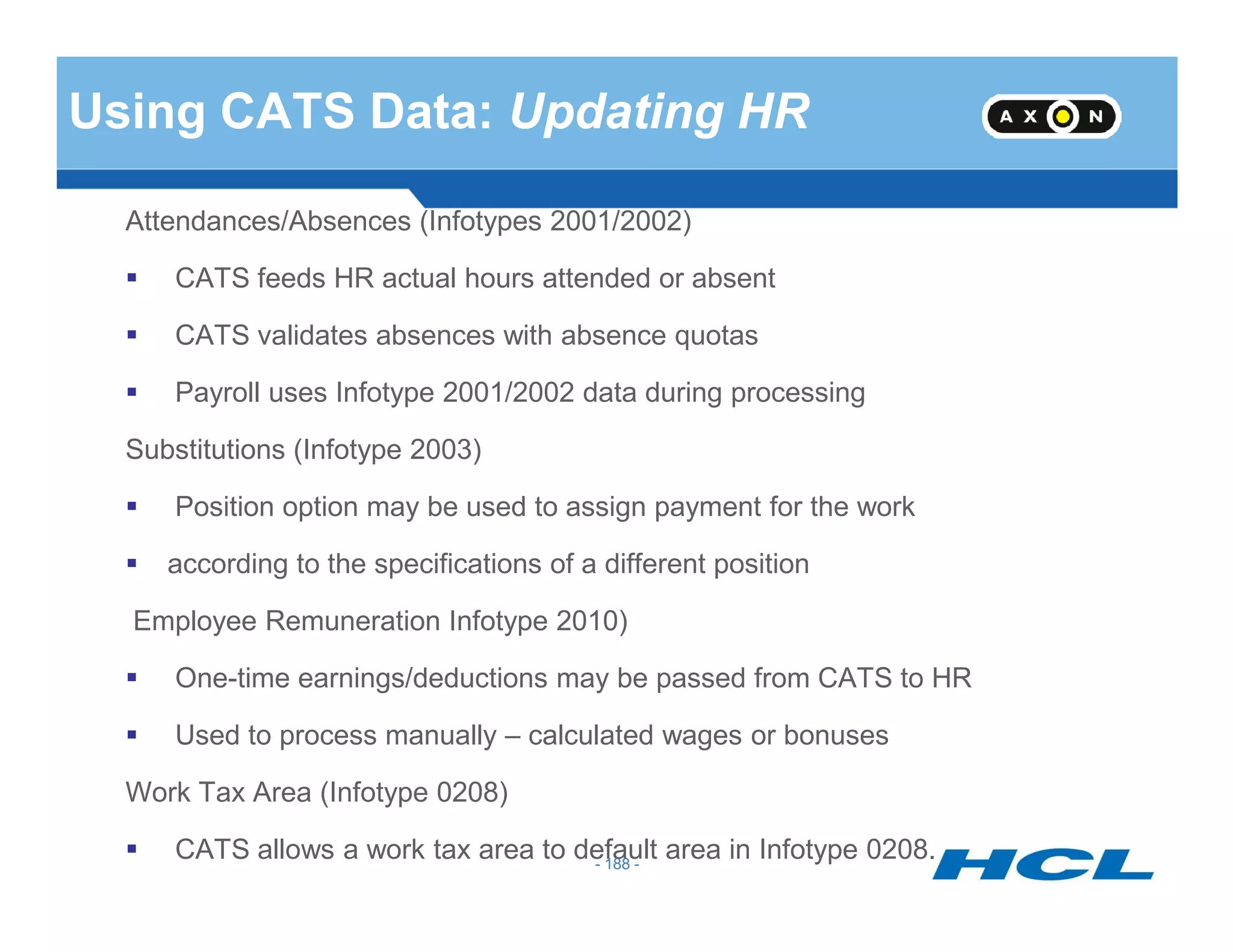Using CATS Data: Updating HR
Attendances/Absences (Infotypes 2001/2002)
CATS feeds HR actual hours attended or absent
CATS validates absences with absence quotas
Payroll uses Infotype 2001/2002 data during processing
Substitutions (Infotype 2003)
- 188 -
Position option may be used to assign payment for the work
according to the specifications of a different position
Employee Remuneration Infotype 2010)
One-time earnings/deductions may be passed from CATS to HR
Used to process manually – calculated wages or bonuses
Work Tax Area (Infotype 0208)
CATS allows a work tax area to default area in Infotype 0208.- 188 -
 