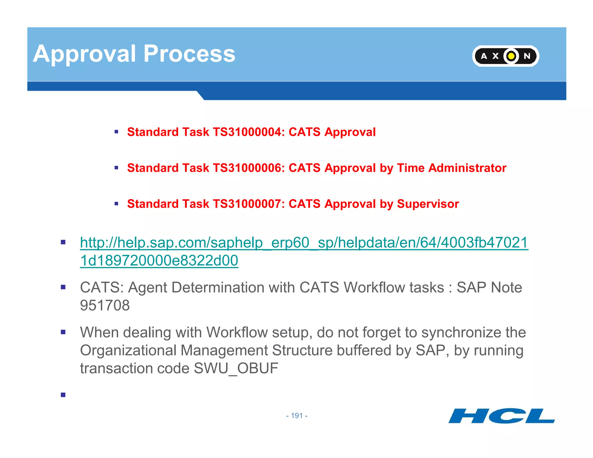 Approval Process
Standard Task TS31000004: CATS Approval
Standard Task TS31000006: CATS Approval by Time Administrator
Standard Task TS31000007: CATS Approval by Supervisor
- 191 -
http://help.sap.com/saphelp_erp60_sp/helpdata/en/64/4003fb47021
1d189720000e8322d00
CATS: Agent Determination with CATS Workflow tasks : SAP Note
951708
When dealing with Workflow setup, do not forget to synchronize the
Organizational Management Structure buffered by SAP, by running
transaction code SWU_OBUF
 