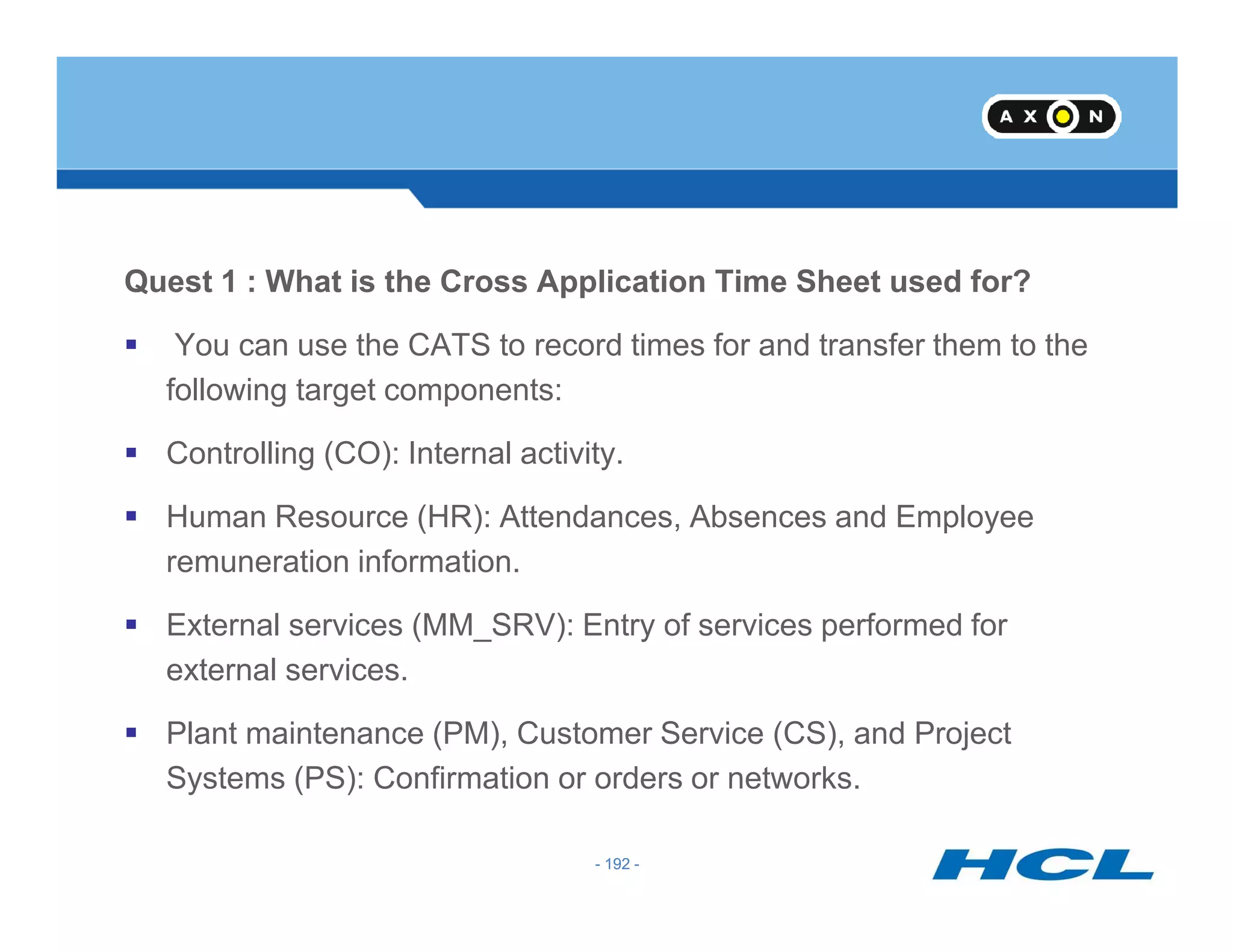 Quest 1 : What is the Cross Application Time Sheet used for?
You can use the CATS to record times for and transfer them to the
following target components:
Controlling (CO): Internal activity.
- 192 -
Human Resource (HR): Attendances, Absences and Employee
remuneration information.
External services (MM_SRV): Entry of services performed for
external services.
Plant maintenance (PM), Customer Service (CS), and Project
Systems (PS): Confirmation or orders or networks.
- 192 -
 