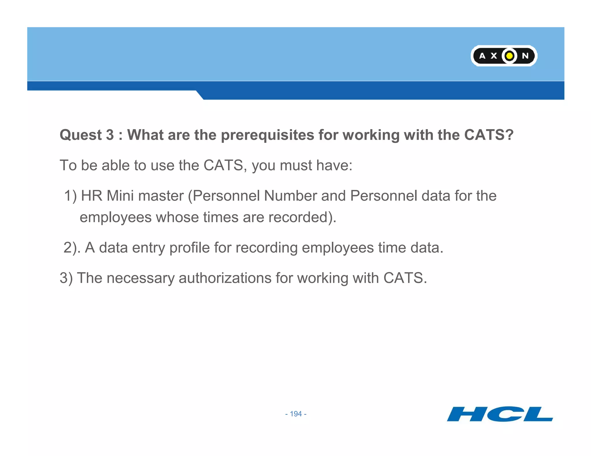 Quest 3 : What are the prerequisites for working with the CATS?
To be able to use the CATS, you must have:
1) HR Mini master (Personnel Number and Personnel data for the
employees whose times are recorded).
- 194 -
2). A data entry profile for recording employees time data.
3) The necessary authorizations for working with CATS.
- 194 -
 