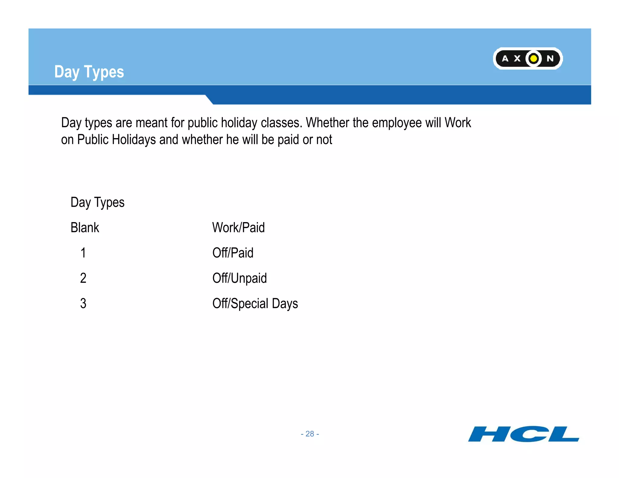 Day Types
Day types are meant for public holiday classes. Whether the employee will Work
on Public Holidays and whether he will be paid or not
Day Types
Blank Work/Paid
- 28 -
1 Off/Paid
2 Off/Unpaid
3 Off/Special Days
 