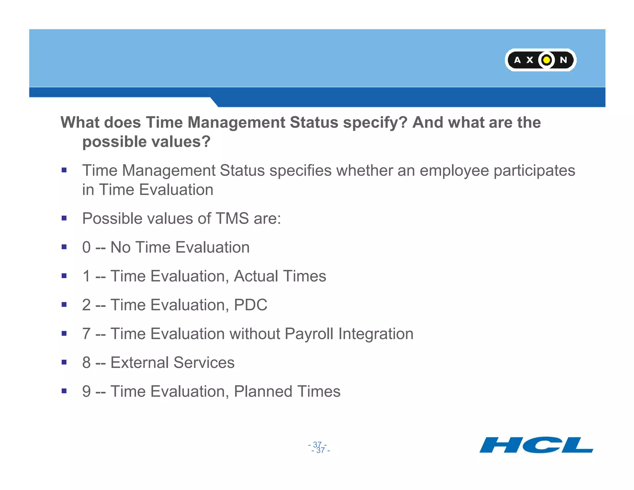 What does Time Management Status specify? And what are the
possible values?
Time Management Status specifies whether an employee participates
in Time Evaluation
Possible values of TMS are:
0 -- No Time Evaluation
- 37 -
0 -- No Time Evaluation
1 -- Time Evaluation, Actual Times
2 -- Time Evaluation, PDC
7 -- Time Evaluation without Payroll Integration
8 -- External Services
9 -- Time Evaluation, Planned Times
- 37 -
 