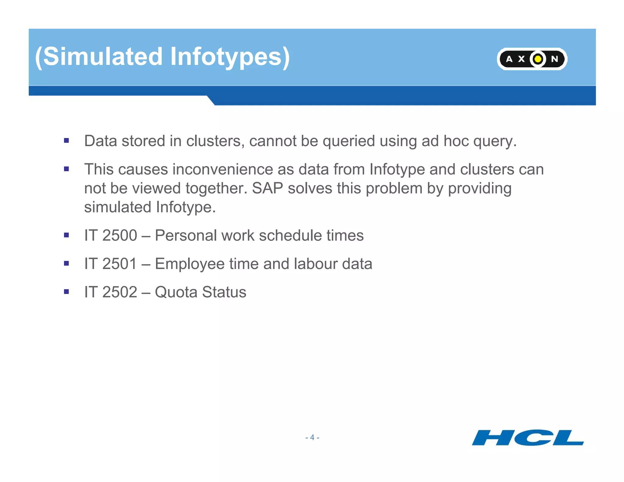 (Simulated Infotypes)
Data stored in clusters, cannot be queried using ad hoc query.
This causes inconvenience as data from Infotype and clusters can
not be viewed together. SAP solves this problem by providing
simulated Infotype.
IT 2500 – Personal work schedule times
- 4 -
IT 2500 – Personal work schedule times
IT 2501 – Employee time and labour data
IT 2502 – Quota Status
 