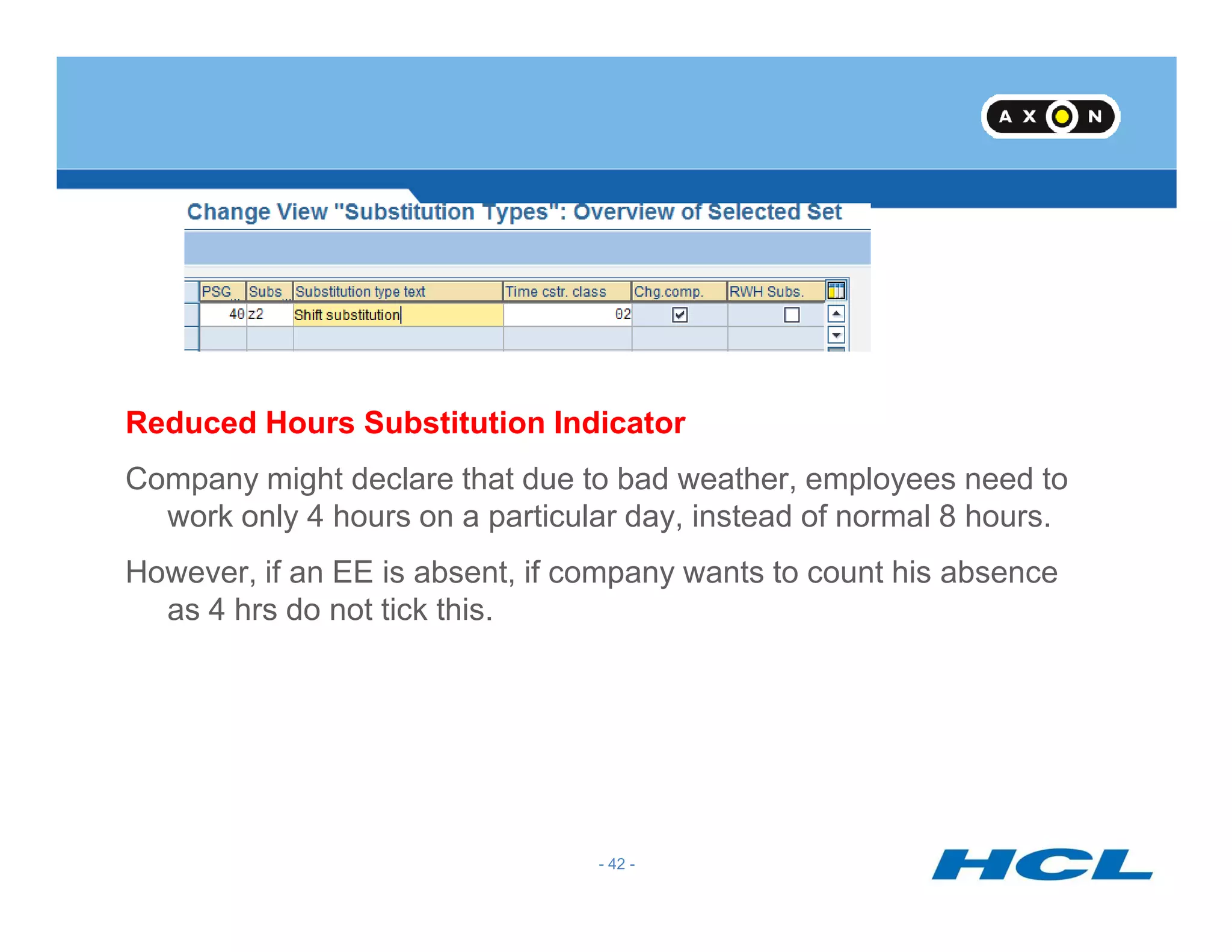 Reduced Hours Substitution Indicator
Company might declare that due to bad weather, employees need to
- 42 -
Company might declare that due to bad weather, employees need to
work only 4 hours on a particular day, instead of normal 8 hours.
However, if an EE is absent, if company wants to count his absence
as 4 hrs do not tick this.
 