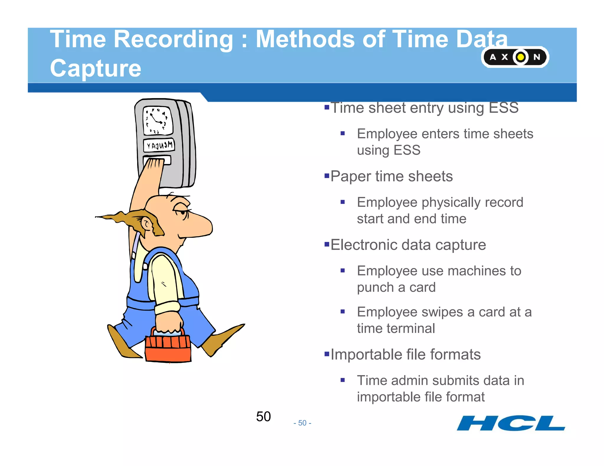 Time Recording : Methods of Time Data
Capture
Time sheet entry using ESS
Employee enters time sheets
using ESS
Paper time sheets
Employee physically record
start and end time
Electronic data capture
Employee use machines to
punch a card
Employee swipes a card at a
time terminal
Importable file formats
Time admin submits data in
importable file format
- 50 -
50
 