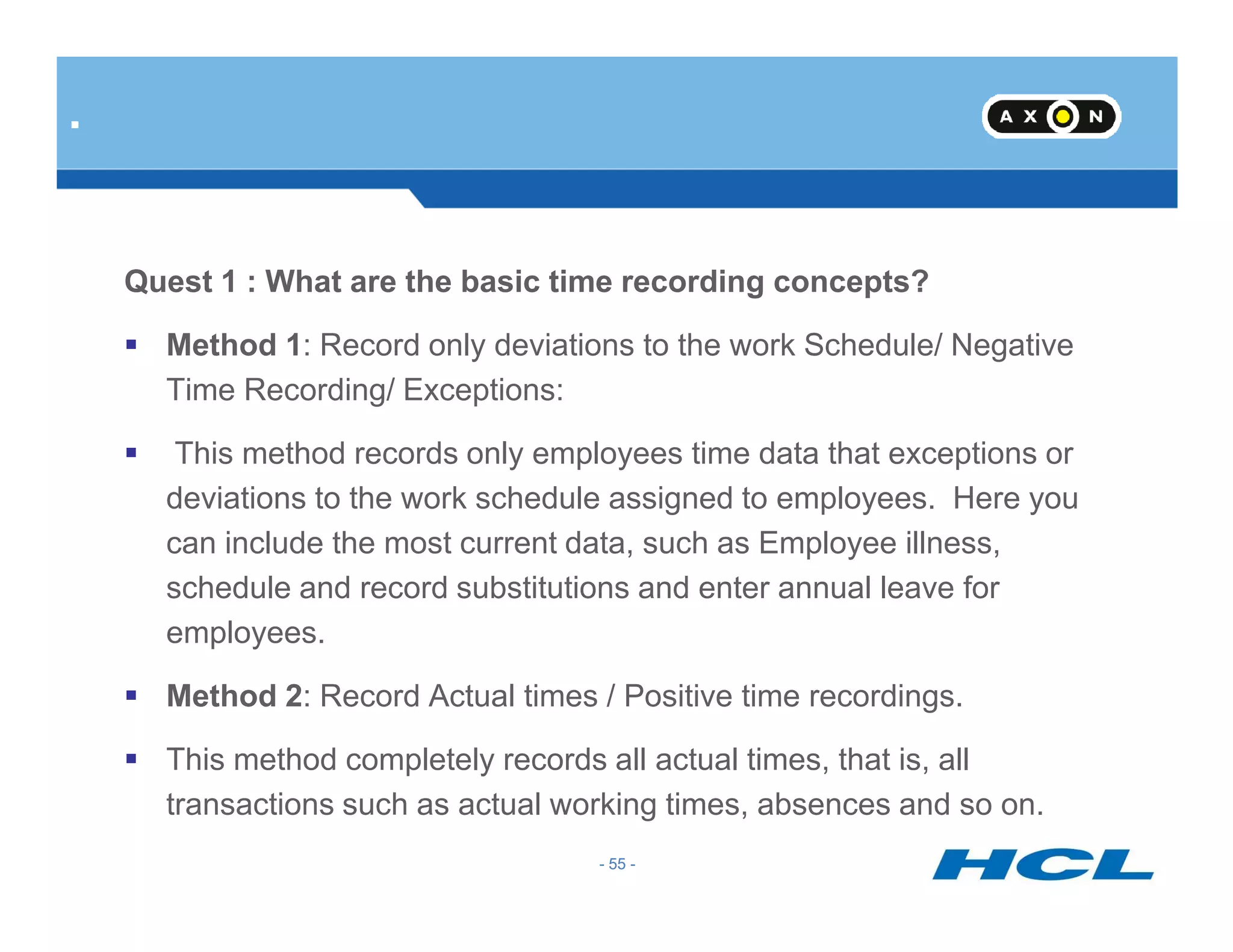 Quest 1 : What are the basic time recording concepts?
Method 1: Record only deviations to the work Schedule/ Negative
Time Recording/ Exceptions:
This method records only employees time data that exceptions or
.
- 55 -
deviations to the work schedule assigned to employees. Here you
can include the most current data, such as Employee illness,
schedule and record substitutions and enter annual leave for
employees.
Method 2: Record Actual times / Positive time recordings.
This method completely records all actual times, that is, all
transactions such as actual working times, absences and so on.
- 55 -
 