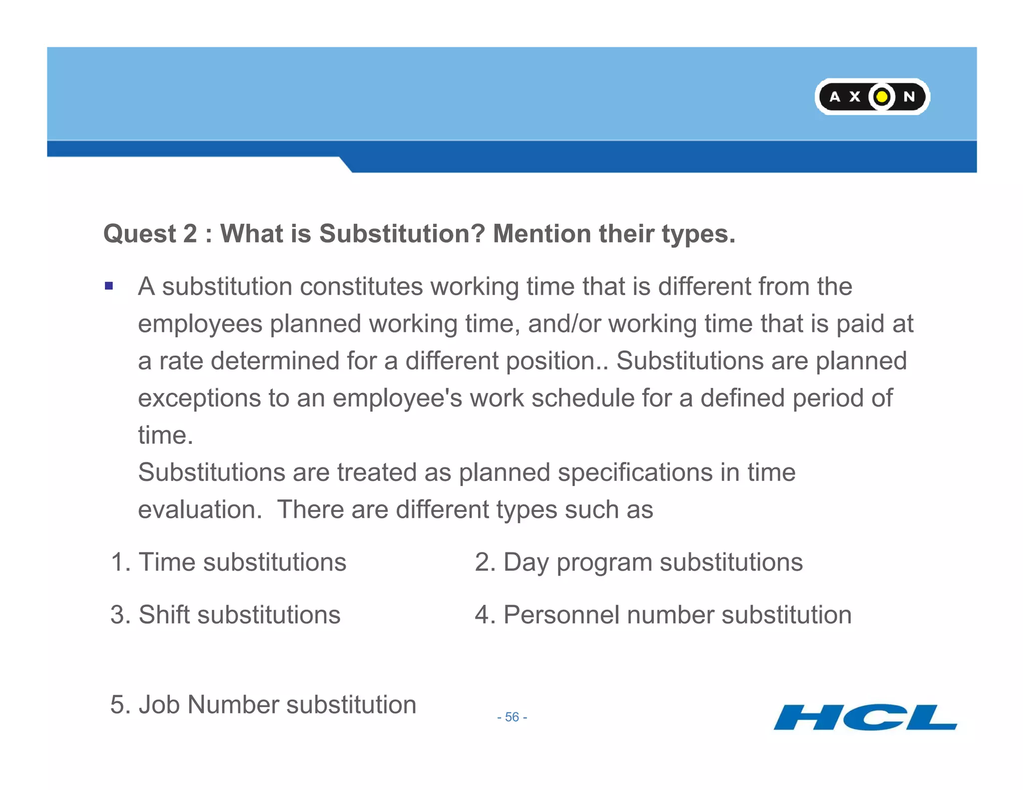 Quest 2 : What is Substitution? Mention their types.
A substitution constitutes working time that is different from the
employees planned working time, and/or working time that is paid at
a rate determined for a different position.. Substitutions are planned
exceptions to an employee's work schedule for a defined period of
- 56 -
exceptions to an employee's work schedule for a defined period of
time.
Substitutions are treated as planned specifications in time
evaluation. There are different types such as
1. Time substitutions 2. Day program substitutions
3. Shift substitutions 4. Personnel number substitution
5. Job Number substitution - 56 -
 