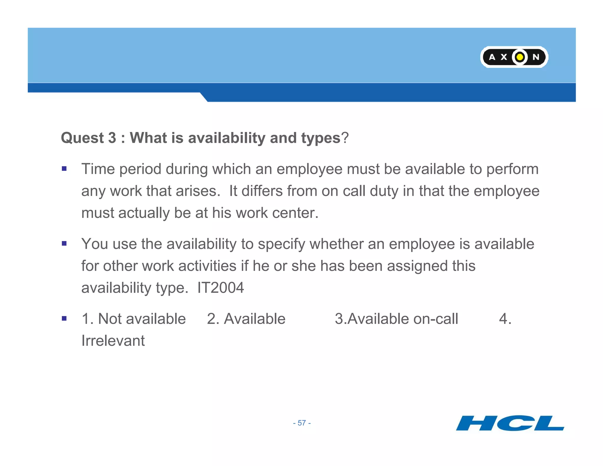 Quest 3 : What is availability and types?
Time period during which an employee must be available to perform
any work that arises. It differs from on call duty in that the employee
must actually be at his work center.
- 57 -
You use the availability to specify whether an employee is available
for other work activities if he or she has been assigned this
availability type. IT2004
1. Not available 2. Available 3.Available on-call 4.
Irrelevant
- 57 -
 