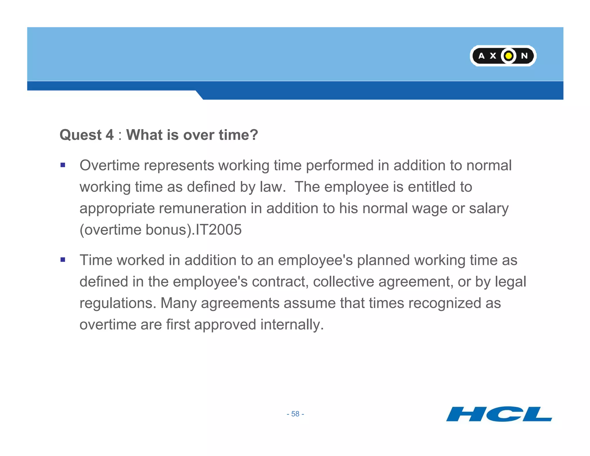Quest 4 : What is over time?
Overtime represents working time performed in addition to normal
working time as defined by law. The employee is entitled to
appropriate remuneration in addition to his normal wage or salary
(overtime bonus).IT2005
- 58 -
(overtime bonus).IT2005
Time worked in addition to an employee's planned working time as
defined in the employee's contract, collective agreement, or by legal
regulations. Many agreements assume that times recognized as
overtime are first approved internally.
- 58 -
 