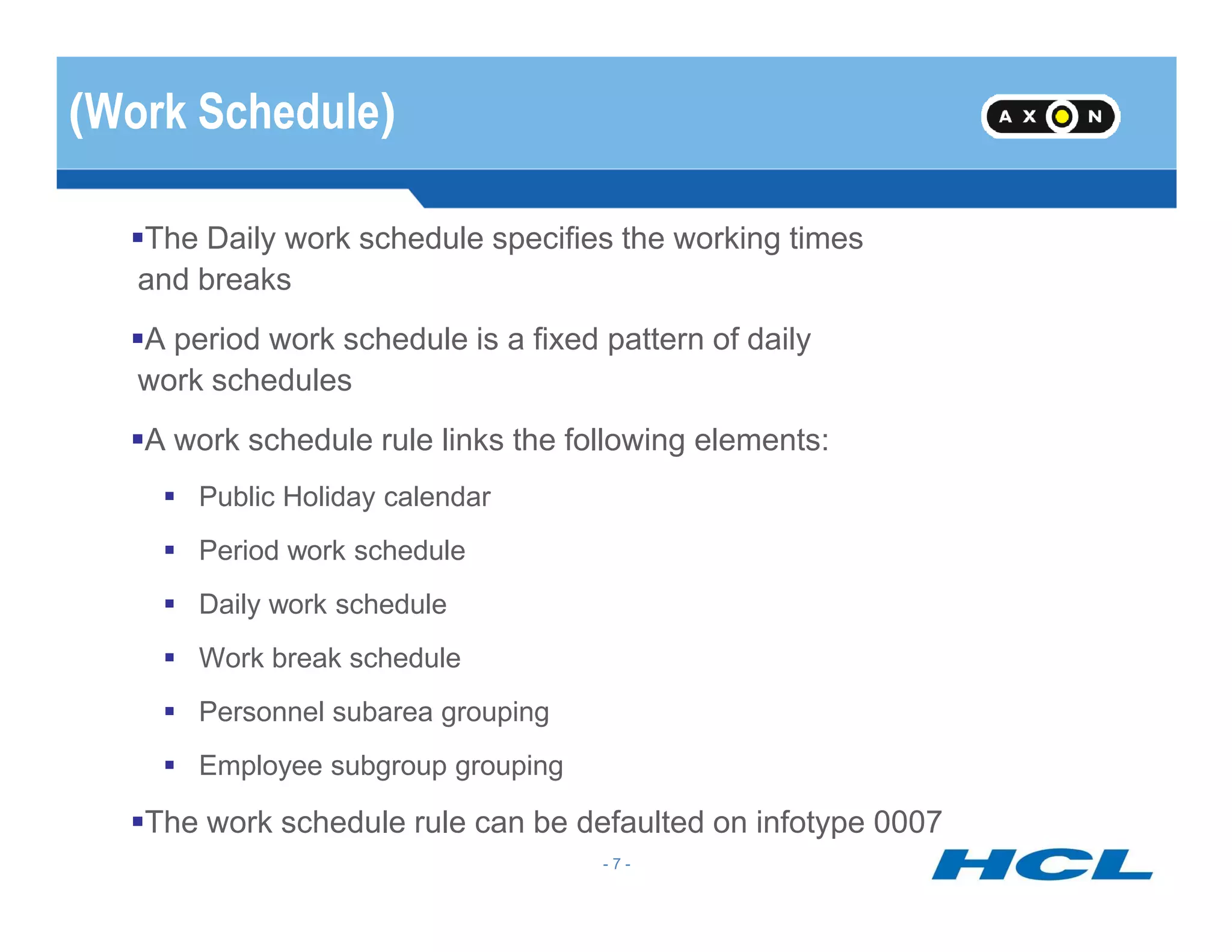 (Work Schedule)
The Daily work schedule specifies the working times
and breaks
A period work schedule is a fixed pattern of daily
work schedules
A work schedule rule links the following elements:
- 7 -
Public Holiday calendar
Period work schedule
Daily work schedule
Work break schedule
Personnel subarea grouping
Employee subgroup grouping
The work schedule rule can be defaulted on infotype 0007
 