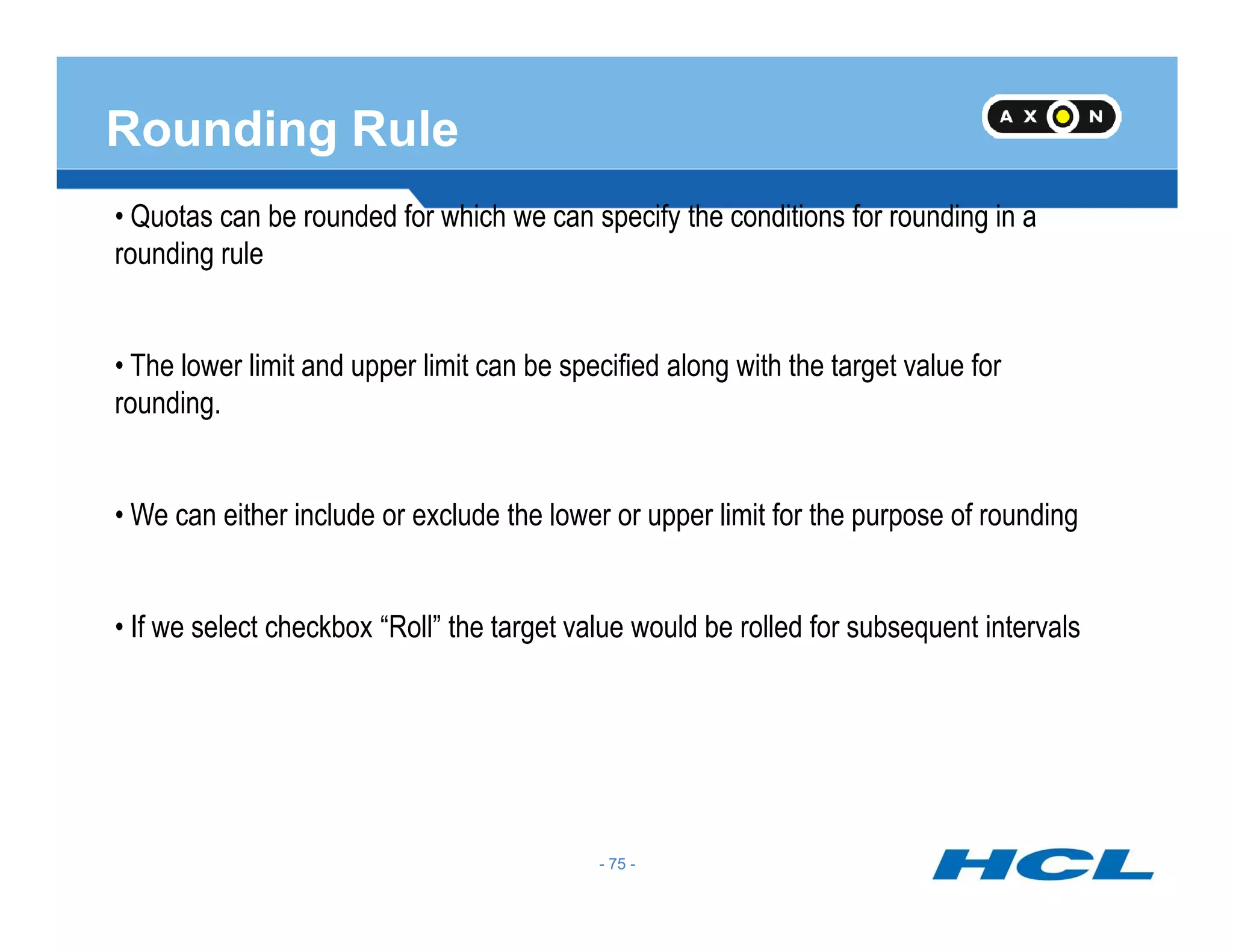 Rounding Rule
• Quotas can be rounded for which we can specify the conditions for rounding in a
rounding rule
• The lower limit and upper limit can be specified along with the target value for
rounding.
- 75 -
• We can either include or exclude the lower or upper limit for the purpose of rounding
• If we select checkbox “Roll” the target value would be rolled for subsequent intervals
- 75 -
 