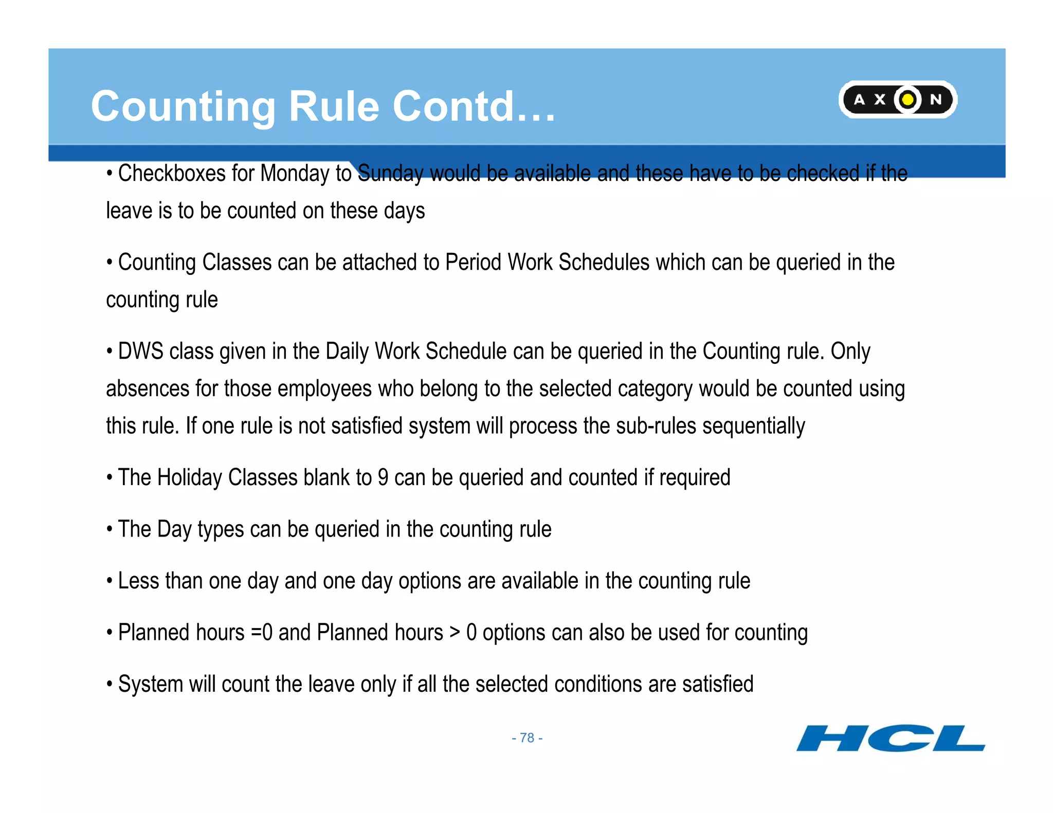 Counting Rule Contd…
• Checkboxes for Monday to Sunday would be available and these have to be checked if the
leave is to be counted on these days
• Counting Classes can be attached to Period Work Schedules which can be queried in the
counting rule
• DWS class given in the Daily Work Schedule can be queried in the Counting rule. Only
absences for those employees who belong to the selected category would be counted using
- 78 -
this rule. If one rule is not satisfied system will process the sub-rules sequentially
• The Holiday Classes blank to 9 can be queried and counted if required
• The Day types can be queried in the counting rule
• Less than one day and one day options are available in the counting rule
• Planned hours =0 and Planned hours > 0 options can also be used for counting
• System will count the leave only if all the selected conditions are satisfied
- 78 -
 