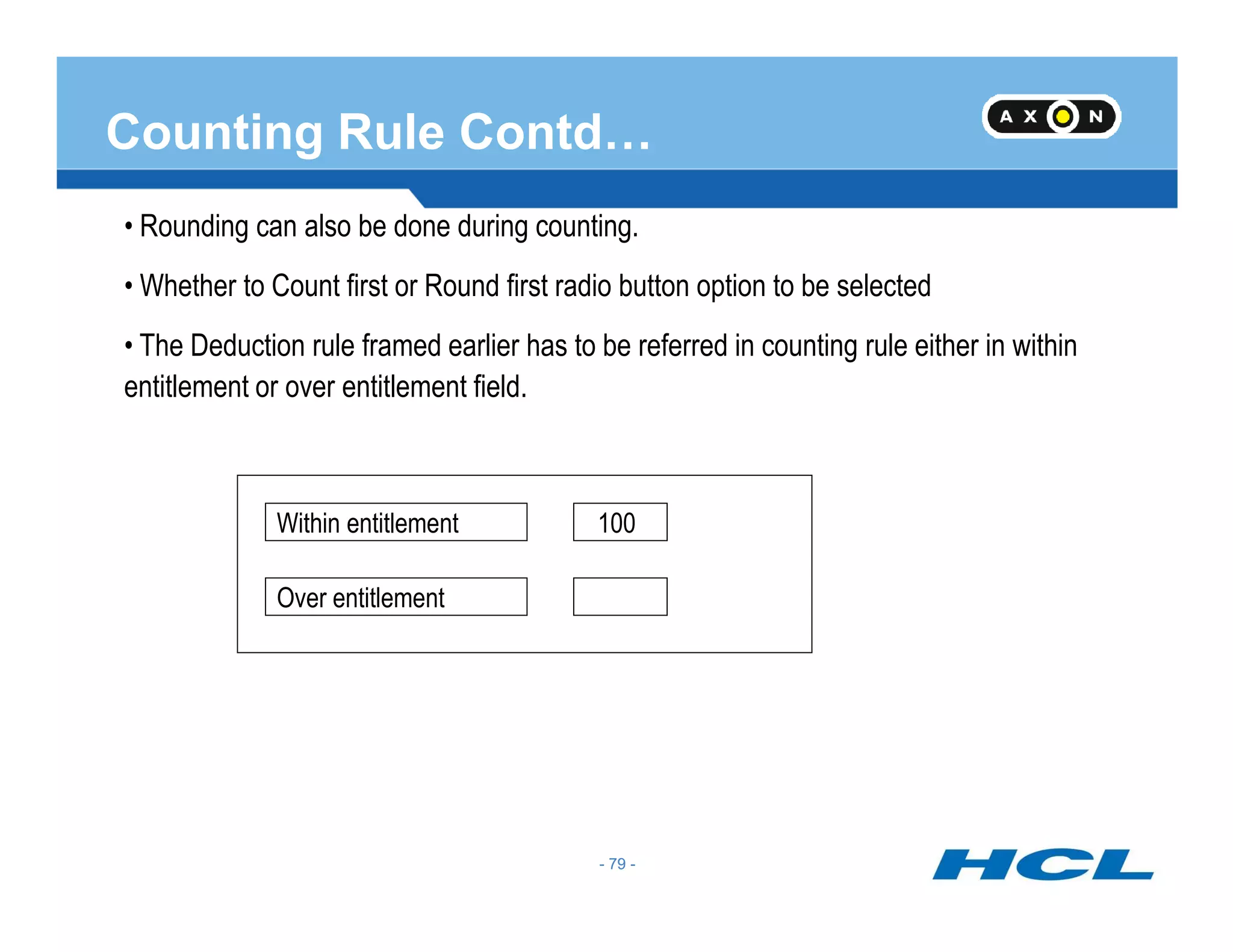 Counting Rule Contd…
• Rounding can also be done during counting.
• Whether to Count first or Round first radio button option to be selected
• The Deduction rule framed earlier has to be referred in counting rule either in within
entitlement or over entitlement field.
- 79 -
Within entitlement
Over entitlement
100
- 79 -
 