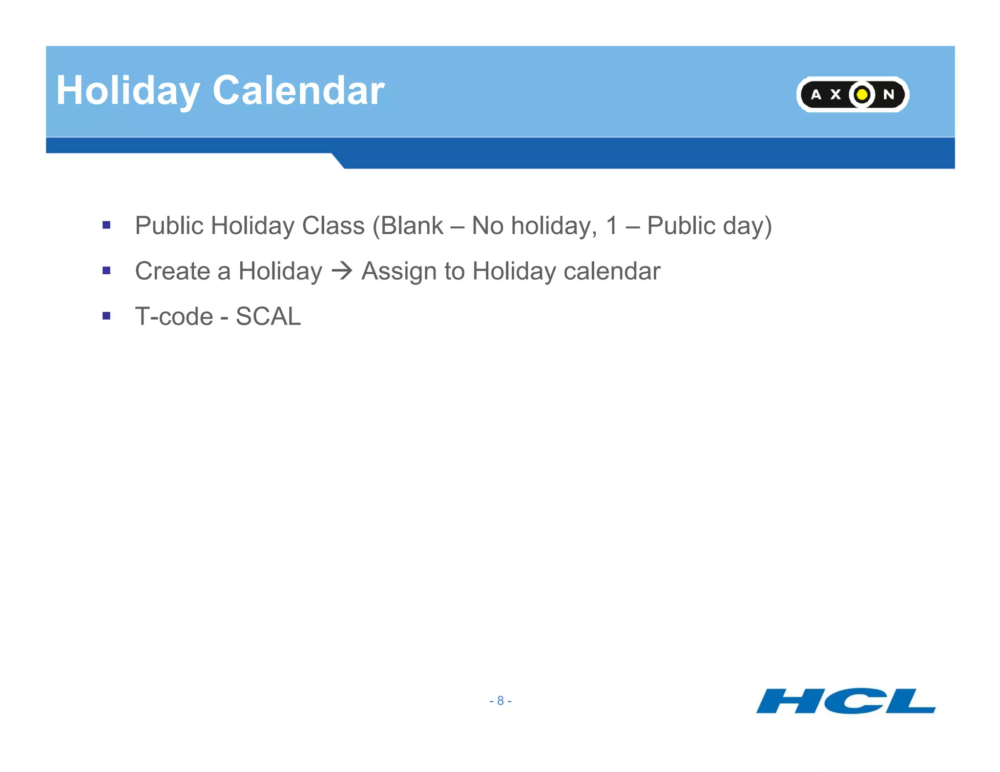 Holiday Calendar
Public Holiday Class (Blank – No holiday, 1 – Public day)
Create a Holiday Assign to Holiday calendar
T-code - SCAL
- 8 -
 