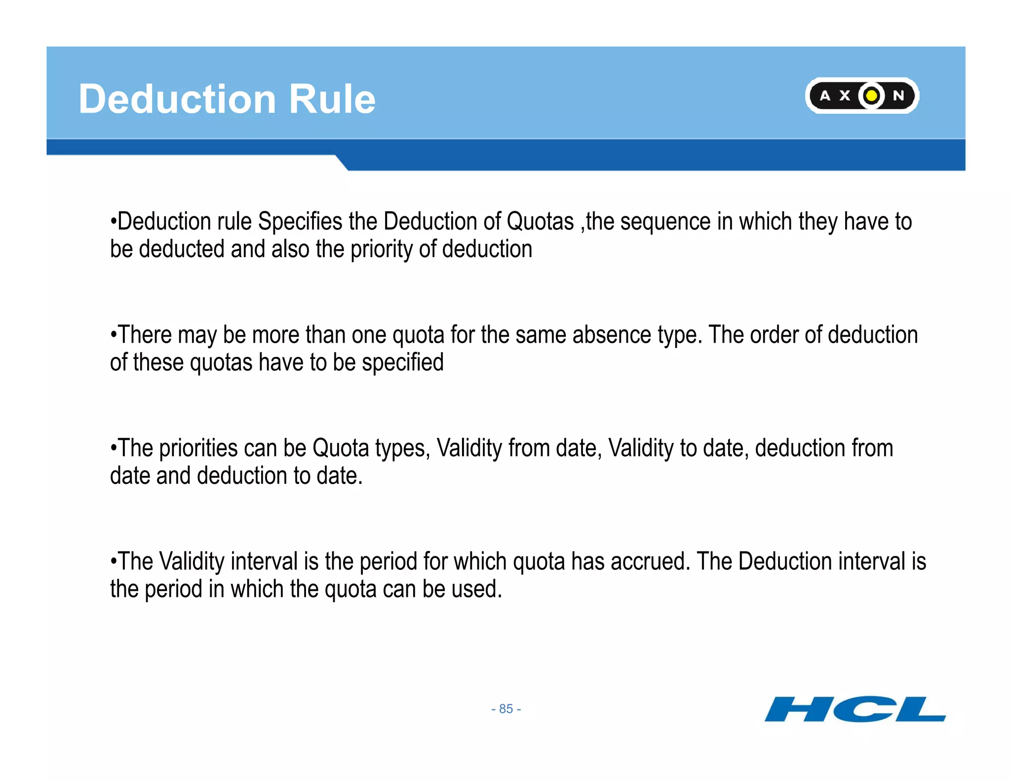 Deduction Rule
•Deduction rule Specifies the Deduction of Quotas ,the sequence in which they have to
be deducted and also the priority of deduction
•There may be more than one quota for the same absence type. The order of deduction
of these quotas have to be specified
- 85 -
•The priorities can be Quota types, Validity from date, Validity to date, deduction from
date and deduction to date.
•The Validity interval is the period for which quota has accrued. The Deduction interval is
the period in which the quota can be used.
- 85 -
 