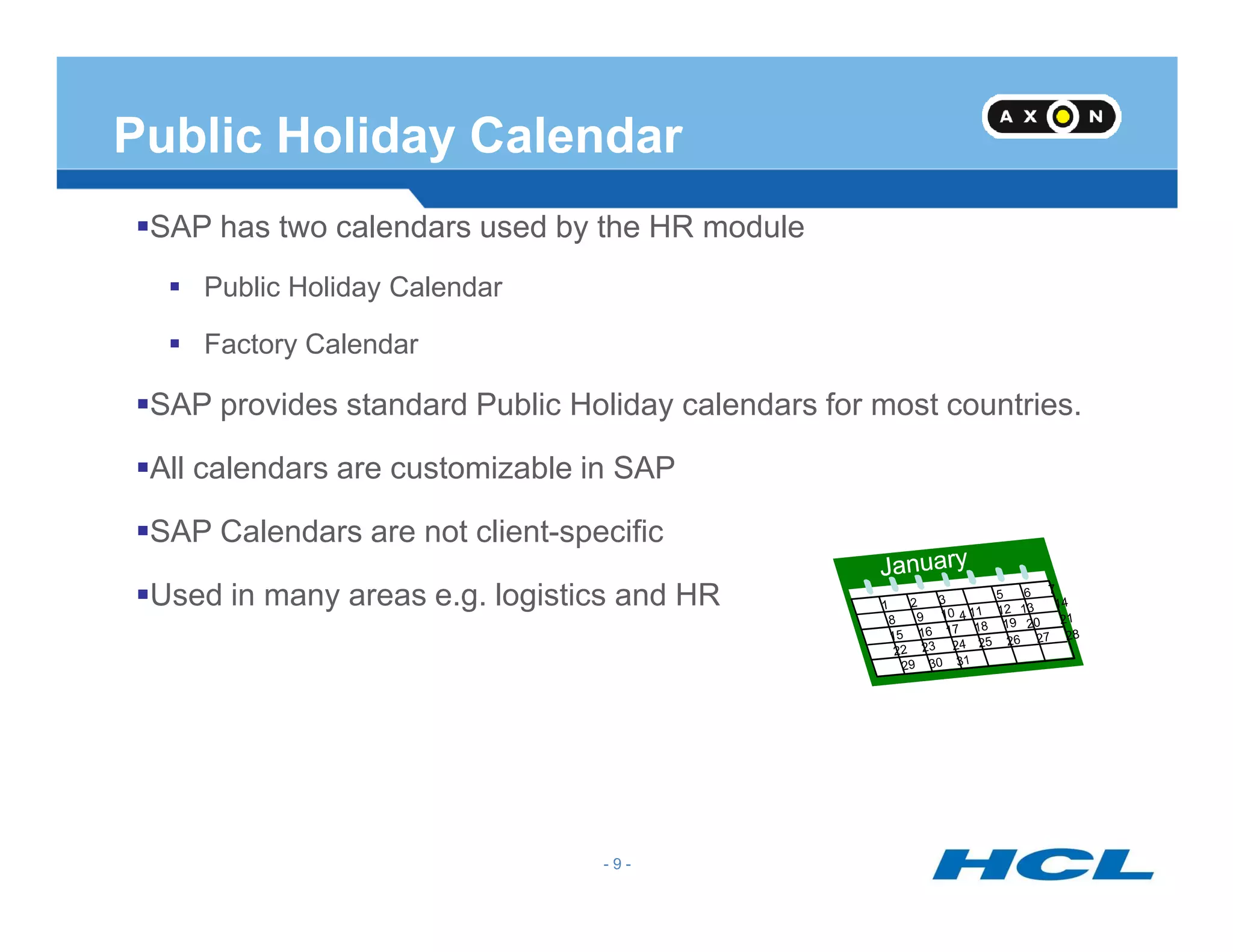 Public Holiday Calendar
SAP has two calendars used by the HR module
Public Holiday Calendar
Factory Calendar
SAP provides standard Public Holiday calendars for most countries.
All calendars are customizable in SAP
- 9 -
All calendars are customizable in SAP
SAP Calendars are not client-specific
Used in many areas e.g. logistics and HR
 