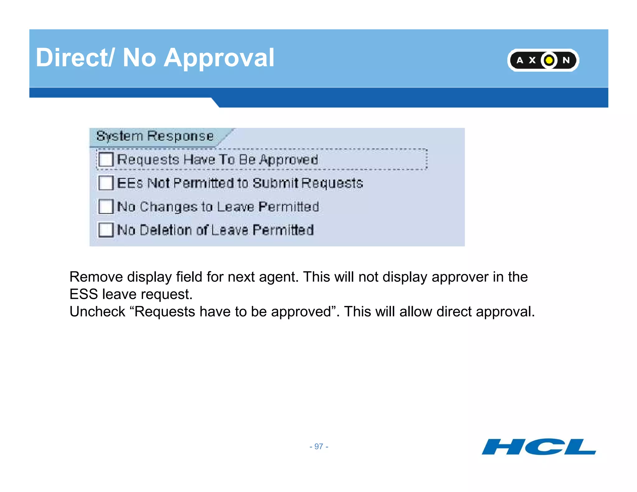 Direct/ No Approval
- 97 -
Remove display field for next agent. This will not display approver in the
ESS leave request.
Uncheck “Requests have to be approved”. This will allow direct approval.
 