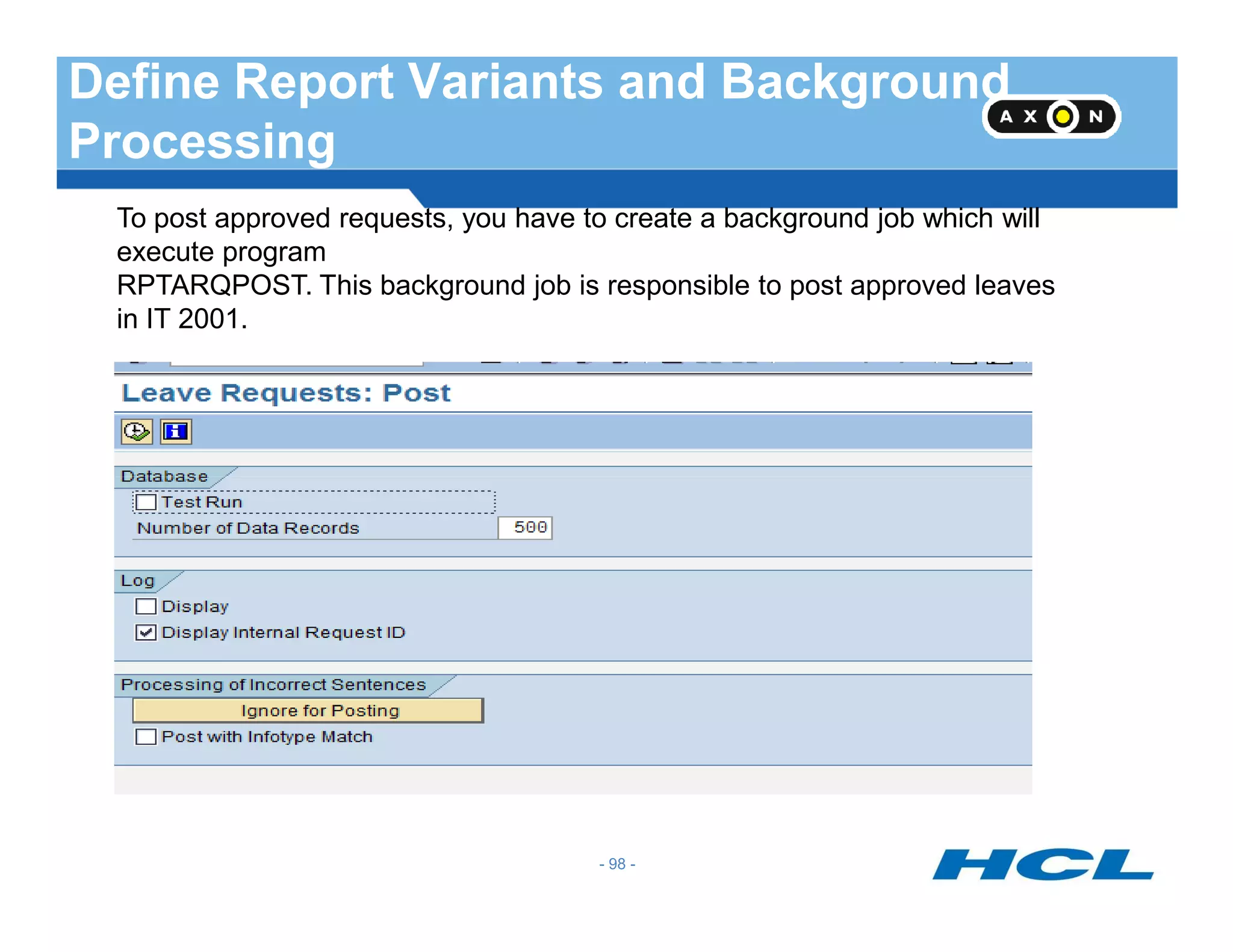 Define Report Variants and Background
Processing
To post approved requests, you have to create a background job which will
execute program
RPTARQPOST. This background job is responsible to post approved leaves
in IT 2001.
- 98 -
 