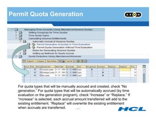 Permit Quota Generation
- 111 -
For quota types that will be manually accrued and created, check “No
generation.” For quota types that will be automatically accrued (by time
evaluation or the generation program), check “Increase” or “Replace.” If
“increase” is selected, each accrual amount transferred will add to the
existing entitlement. “Replace” will overwrite the existing entitlement
when accruals are transferred.
 