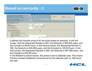 Based on seniority - 3
- 117 -
It defines the constant amount for the quota based on seniority. In the first
screen, that the Sequential Number is 001, the Seniority is 000-003 years, and
the Constant is 80.00 hours. In the second screen, the Sequential Number is
002, the Seniority is 004-006 years, and the Constant is 120.00 hours. In the
third screen, the Sequential Number is 003, the Seniority is 007-999 years, and
the Constant is 200.00 hours.
In the Related to period section, the period is set to Calendar year. This means
that the constant entitlement amounts are for the calendar year, ie. 200 hours
per year.
 