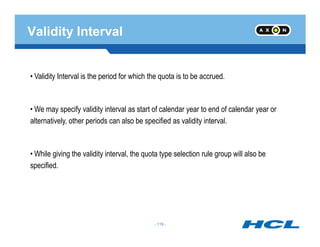 Validity Interval
• Validity Interval is the period for which the quota is to be accrued.
• We may specify validity interval as start of calendar year to end of calendar year or
alternatively, other periods can also be specified as validity interval.
- 119 -
alternatively, other periods can also be specified as validity interval.
• While giving the validity interval, the quota type selection rule group will also be
specified.
- 119 -
 