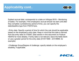 Applicability cont..
Earliest accrual date: corresponds to a date on Infotype 0019 – Monitoring
of Dates. For example, if the employee’s accrual should not start until after
they complete a probationary period of time, you can specify the
date/deadline type from IT0019 here.
• Entry date: Specify a period of time for which the rule should be applicable
- 133 -
• Entry date: Specify a period of time for which the rule should be applicable
based on the employee’s entry date. Keep in mind that this date is derived
from the entry date on IT0000. (See section in this document on Feature
HDATE for more details). If entry date is not relevant, leave the fields blank
or use a greater period for the entry date (01/01/1800 - 2/31/9999, for
example).
• Challenge Group/Degree of challenge: specify details on the employee’s
disability, if applicable.
 