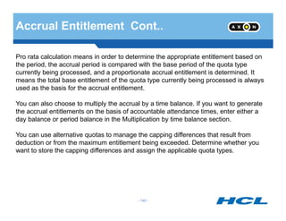 Accrual Entitlement Cont..
Pro rata calculation means in order to determine the appropriate entitlement based on
the period, the accrual period is compared with the base period of the quota type
currently being processed, and a proportionate accrual entitlement is determined. It
means the total base entitlement of the quota type currently being processed is always
used as the basis for the accrual entitlement.
You can also choose to multiply the accrual by a time balance. If you want to generate
the accrual entitlements on the basis of accountable attendance times, enter either a
- 140 -
the accrual entitlements on the basis of accountable attendance times, enter either a
day balance or period balance in the Multiplication by time balance section.
You can use alternative quotas to manage the capping differences that result from
deduction or from the maximum entitlement being exceeded. Determine whether you
want to store the capping differences and assign the applicable quota types.
 