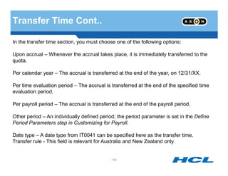 Transfer Time Cont..
In the transfer time section, you must choose one of the following options:
Upon accrual – Whenever the accrual takes place, it is immediately transferred to the
quota.
Per calendar year – The accrual is transferred at the end of the year, on 12/31/XX.
Per time evaluation period – The accrual is transferred at the end of the specified time
- 142 -
Per time evaluation period – The accrual is transferred at the end of the specified time
evaluation period.
Per payroll period – The accrual is transferred at the end of the payroll period.
Other period – An individually defined period; the period parameter is set in the Define
Period Parameters step in Customizing for Payroll.
Date type – A date type from IT0041 can be specified here as the transfer time.
Transfer rule - This field is relevant for Australia and New Zealand only.
 