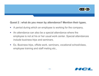 Quest 2 : what do you mean by attendance? Mention their types.
A period during which an employee is working for the company.
An attendance can also be a special attendance where the
employee is not at his or her usual work center. Special attendances
- 154 -
include business trips and seminars.
Ex. Business trips, offsite work, seminars, vocational school/class,
employee training and staff meting etc.,
- 154 -
 