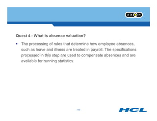 Quest 4 : What is absence valuation?
The processing of rules that determine how employee absences,
such as leave and illness are treated in payroll. The specifications
processed in this step are used to compensate absences and are
available for running statistics.
- 156 -
available for running statistics.
- 156 -
 