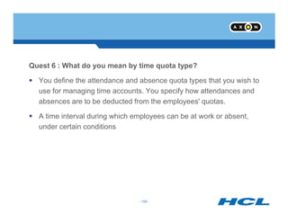 Quest 6 : What do you mean by time quota type?
You define the attendance and absence quota types that you wish to
use for managing time accounts. You specify how attendances and
absences are to be deducted from the employees' quotas.
- 158 -
A time interval during which employees can be at work or absent,
under certain conditions
- 158 -
 