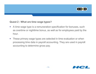 Quest 2 : What are time wage types?
A time wage type is a remuneration specification for bonuses, such
as overtime or nighttime bonus, as well as for employees paid by the
hour.
- 179 -
These primary wage types are selected in time evaluation or when
processing time data in payroll accounting. They are used in payroll
accounting to determine gross pay.
- 179 -
 