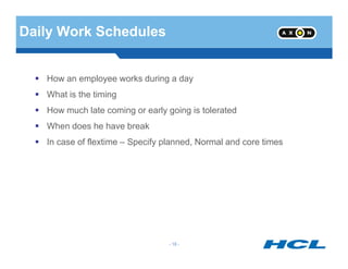 Daily Work Schedules
How an employee works during a day
What is the timing
How much late coming or early going is tolerated
When does he have break
- 18 -
In case of flextime – Specify planned, Normal and core times
 