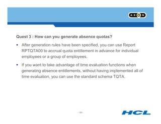 Quest 3 : How can you generate absence quotas?
After generation rules have been specified, you can use Report
RPTQTA00 to accrual quota entitlement in advance for individual
employees or a group of employees.
- 180 -
If you want to take advantage of time evaluation functions when
generating absence entitlements, without having implemented all of
time evaluation, you can use the standard schema TQTA.
- 180 -
 