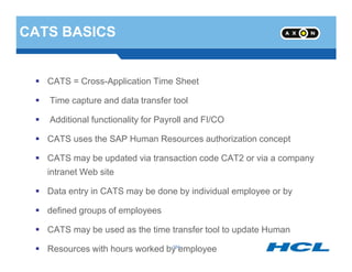CATS BASICS
CATS = Cross-Application Time Sheet
Time capture and data transfer tool
Additional functionality for Payroll and FI/CO
CATS uses the SAP Human Resources authorization concept
- 184 -
CATS uses the SAP Human Resources authorization concept
CATS may be updated via transaction code CAT2 or via a company
intranet Web site
Data entry in CATS may be done by individual employee or by
defined groups of employees
CATS may be used as the time transfer tool to update Human
Resources with hours worked by employee- 184 -
 