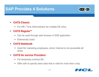 SAP Provides 4 Solutions
CATS Classic
For HR / Time Administrator for multiple EE entry.
CATS Regular**
Can be used through web browser in ESS application
Extensively Used
- 186 -
Extensively Used
CATS Notebook
Good for marketing employees, whom internet is not accessible all
times.
CATS for service Providers
For temporary contract EE .
Offer with to specify basic data that is valid for more than a day.
 