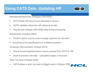 Using CATS Data: Updating HR
Attendances/Absences (Infotypes 2001/2002)
CATS feeds HR actual hours attended or absent
CATS validates absences with absence quotas
Payroll uses Infotype 2001/2002 data during processing
Substitutions (Infotype 2003)
- 188 -
Position option may be used to assign payment for the work
according to the specifications of a different position
Employee Remuneration Infotype 2010)
One-time earnings/deductions may be passed from CATS to HR
Used to process manually – calculated wages or bonuses
Work Tax Area (Infotype 0208)
CATS allows a work tax area to default area in Infotype 0208.- 188 -
 