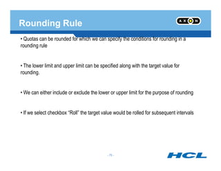 Rounding Rule
• Quotas can be rounded for which we can specify the conditions for rounding in a
rounding rule
• The lower limit and upper limit can be specified along with the target value for
rounding.
- 75 -
• We can either include or exclude the lower or upper limit for the purpose of rounding
• If we select checkbox “Roll” the target value would be rolled for subsequent intervals
- 75 -
 