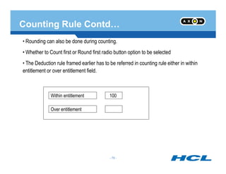 Counting Rule Contd…
• Rounding can also be done during counting.
• Whether to Count first or Round first radio button option to be selected
• The Deduction rule framed earlier has to be referred in counting rule either in within
entitlement or over entitlement field.
- 79 -
Within entitlement
Over entitlement
100
- 79 -
 