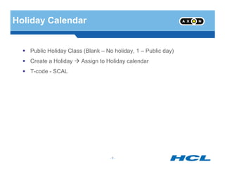 Holiday Calendar
Public Holiday Class (Blank – No holiday, 1 – Public day)
Create a Holiday Assign to Holiday calendar
T-code - SCAL
- 8 -
 