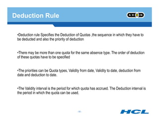 Deduction Rule
•Deduction rule Specifies the Deduction of Quotas ,the sequence in which they have to
be deducted and also the priority of deduction
•There may be more than one quota for the same absence type. The order of deduction
of these quotas have to be specified
- 85 -
•The priorities can be Quota types, Validity from date, Validity to date, deduction from
date and deduction to date.
•The Validity interval is the period for which quota has accrued. The Deduction interval is
the period in which the quota can be used.
- 85 -
 