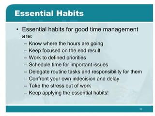Essential Habits Essential habits for good time management are: Know where the hours are going  Keep focused on the end result  Work to defined priorities  Schedule time for important issues  Delegate routine tasks and responsibility for them  Confront your own indecision and delay  Take the stress out of work  Keep applying the essential habits! 
