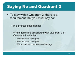 Saying No and Quadrant 2 To stay within Quadrant 2, there is a requirement that you must say no: In a professional manner  When items are associated with Quadrant 3 or Quadrant 4 activities  Not important not urgent Not important but urgent  Will not deliver competitive advantage  